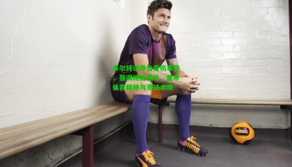 多尔特谈乔治受伤事件，强调纯属意外，重申体育精神与竞技本质