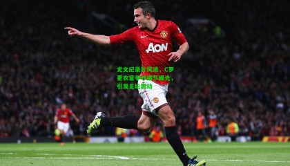 尤文纪录片风波，C罗更衣室争吵细节曝光，引发足坛震动